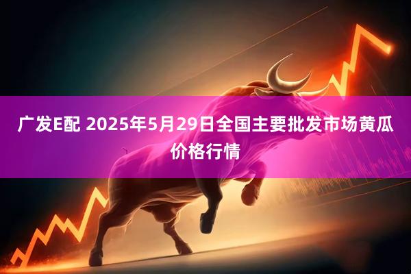 广发E配 2025年5月29日全国主要批发市场黄瓜价格行情
