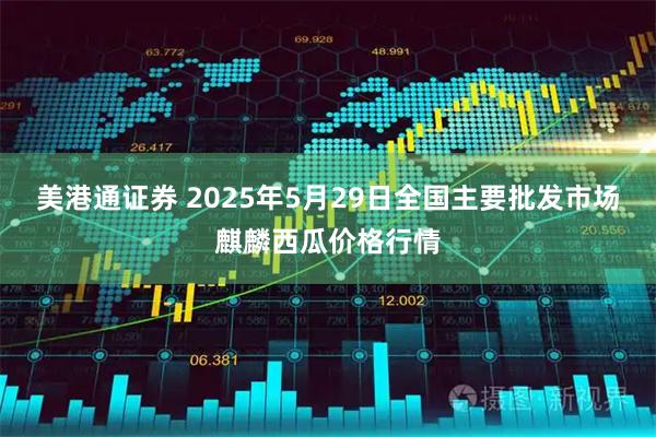 美港通证券 2025年5月29日全国主要批发市场麒麟西瓜价格行情