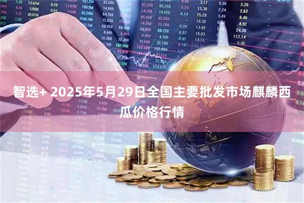 智选+ 2025年5月29日全国主要批发市场麒麟西瓜价格行情