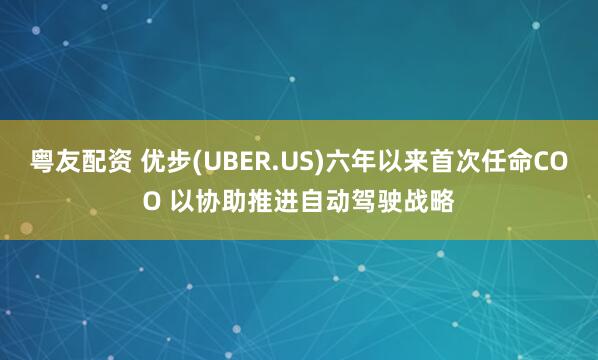 粤友配资 优步(UBER.US)六年以来首次任命COO 以协助推进自动驾驶战略