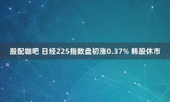 股配咖吧 日经225指数盘初涨0.37% 韩股休市