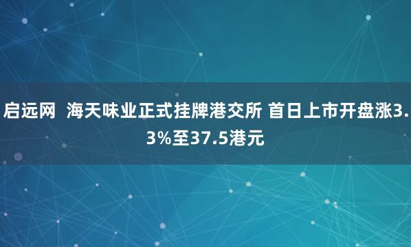 启远网  海天味业正式挂牌港交所 首日上市开盘涨3.3%至37.5港元