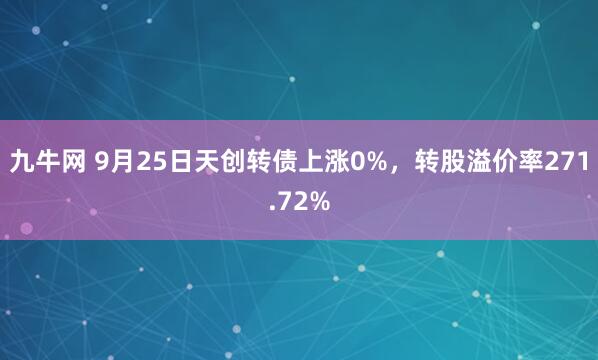 九牛网 9月25日天创转债上涨0%，转股溢价率271.72%