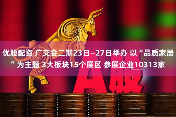 优股配资 广交会二期23日—27日举办 以“品质家居”为主题 3大板块15个展区 参展企业10313家
