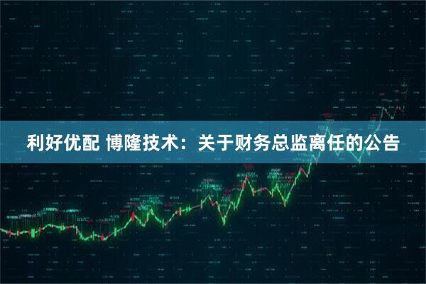 利好优配 博隆技术：关于财务总监离任的公告