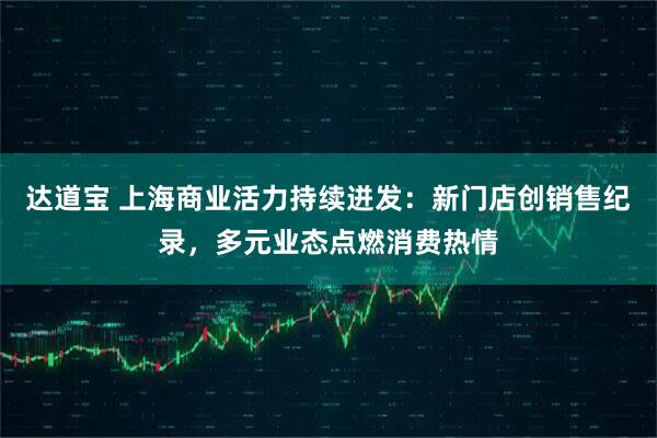 达道宝 上海商业活力持续迸发：新门店创销售纪录，多元业态点燃消费热情