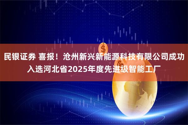 民银证券 喜报！沧州新兴新能源科技有限公司成功入选河北省2025年度先进级智能工厂