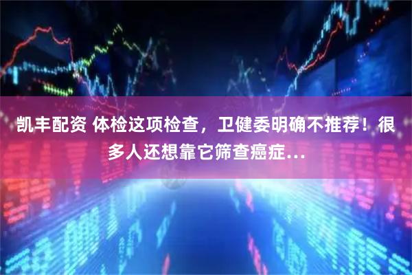 凯丰配资 体检这项检查，卫健委明确不推荐！很多人还想靠它筛查癌症…