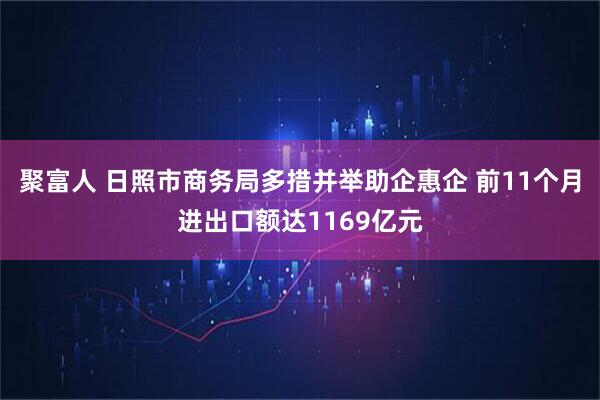 聚富人 日照市商务局多措并举助企惠企 前11个月进出口额达1169亿元