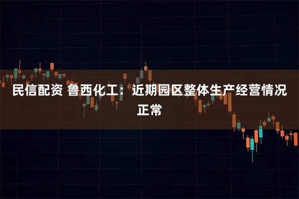 民信配资 鲁西化工：近期园区整体生产经营情况正常