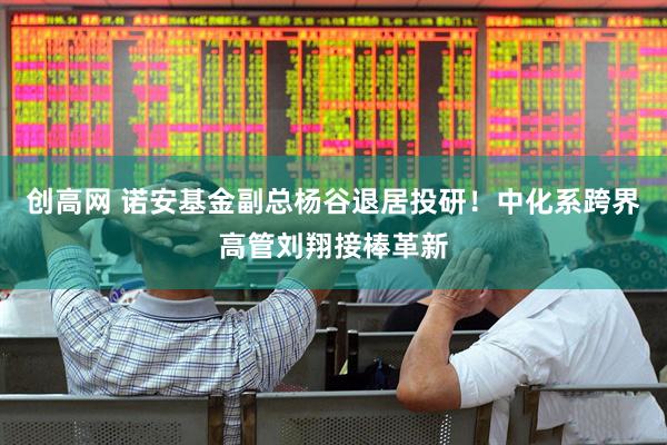 创高网 诺安基金副总杨谷退居投研!中化系跨界高管刘翔接棒革新