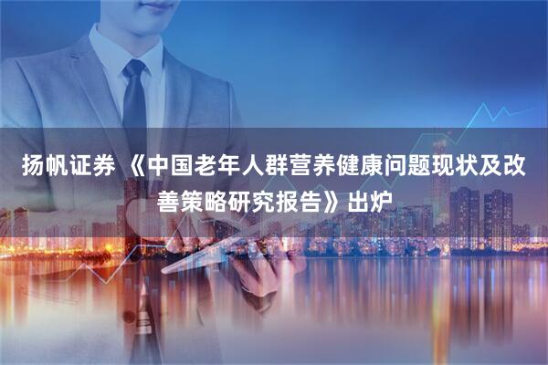 扬帆证券 《中国老年人群营养健康问题现状及改善策略研究报告》出炉