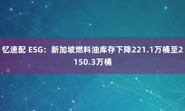忆速配 ESG：新加坡燃料油库存下降221.1万桶至2150.3万桶