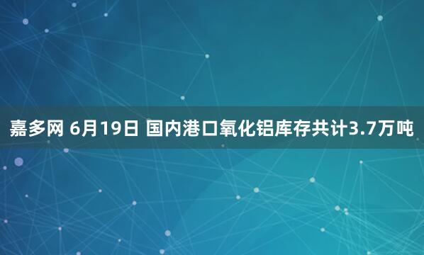 嘉多网 6月19日 国内港口氧化铝库存共计3.7万吨