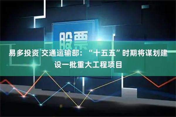 易多投资 交通运输部：“十五五”时期将谋划建设一批重大工程项目