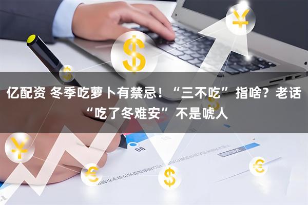 亿配资 冬季吃萝卜有禁忌!“三不吃” 指啥?老话 “吃了冬难安” 不是唬人