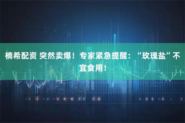 楠希配资 突然卖爆！专家紧急提醒：“玫瑰盐”不宜食用！