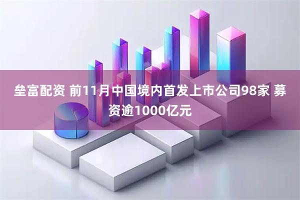 垒富配资 前11月中国境内首发上市公司98家 募资逾1000亿元