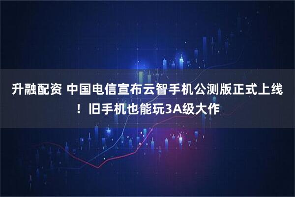 升融配资 中国电信宣布云智手机公测版正式上线！旧手机也能玩3A级大作