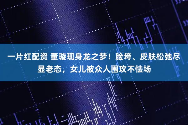 一片红配资 董璇现身龙之梦！脸垮、皮肤松弛尽显老态，女儿被众人围攻不怯场