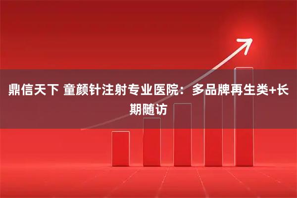 鼎信天下 童颜针注射专业医院：多品牌再生类+长期随访