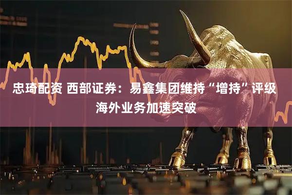 忠琦配资 西部证券：易鑫集团维持“增持”评级 海外业务加速突破