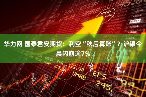 华力网 国泰君安期货：利空“秋后算账”？沪银今晨闪崩逾7%